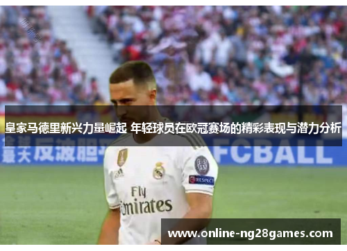 皇家马德里新兴力量崛起 年轻球员在欧冠赛场的精彩表现与潜力分析