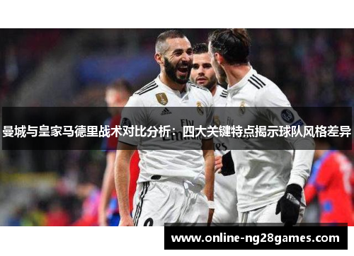 曼城与皇家马德里战术对比分析：四大关键特点揭示球队风格差异