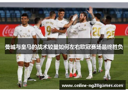 曼城与皇马的战术较量如何左右欧冠赛场最终胜负