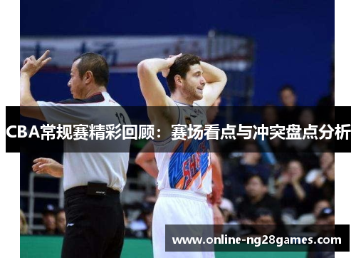 CBA常规赛精彩回顾：赛场看点与冲突盘点分析
