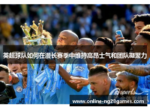 英超球队如何在漫长赛季中维持高昂士气和团队凝聚力