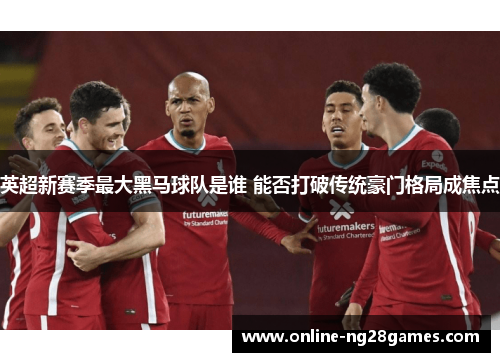 英超新赛季最大黑马球队是谁 能否打破传统豪门格局成焦点