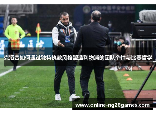 克洛普如何通过独特执教风格塑造利物浦的团队个性与比赛哲学