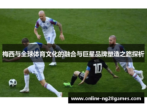 梅西与全球体育文化的融合与巨星品牌塑造之路探析
