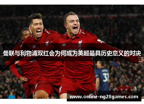 曼联与利物浦双红会为何成为英超最具历史意义的对决