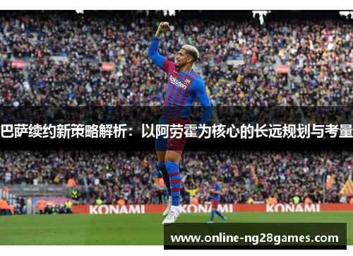 巴萨续约新策略解析：以阿劳霍为核心的长远规划与考量