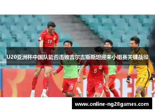 U20亚洲杯中国队能否击败吉尔吉斯斯坦迎来小组赛关键战役