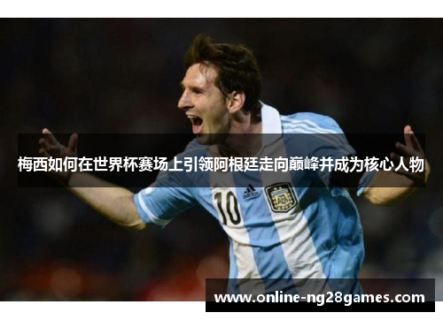 梅西如何在世界杯赛场上引领阿根廷走向巅峰并成为核心人物