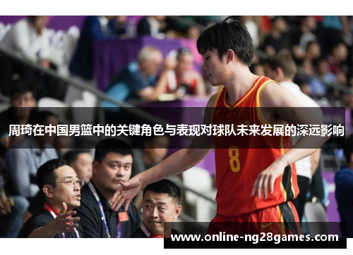 周琦在中国男篮中的关键角色与表现对球队未来发展的深远影响