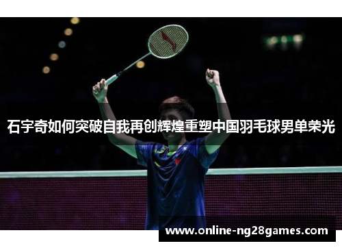 石宇奇如何突破自我再创辉煌重塑中国羽毛球男单荣光