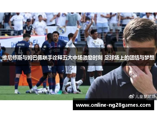 维尼修斯与姆巴佩联手诠释五大中场激励时刻 足球场上的团结与梦想