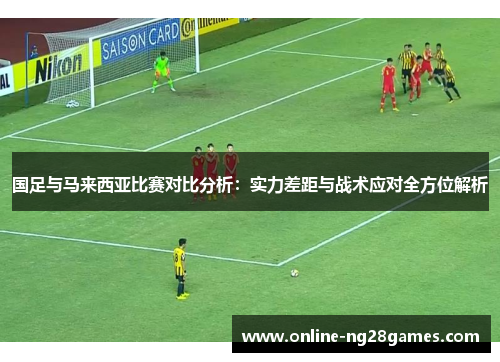 国足与马来西亚比赛对比分析：实力差距与战术应对全方位解析