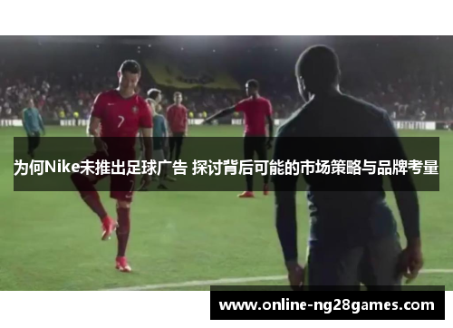 为何Nike未推出足球广告 探讨背后可能的市场策略与品牌考量