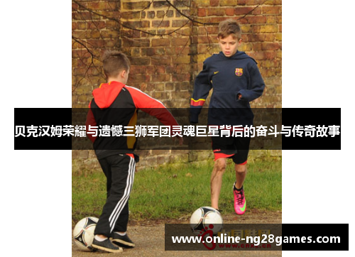 贝克汉姆荣耀与遗憾三狮军团灵魂巨星背后的奋斗与传奇故事 贝克汉姆荣耀与遗憾三狮军团灵魂巨星背后的奋斗与传奇故事