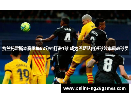 费兰托雷斯本赛季每82分钟打进1球 成为巴萨队内进球效率最高球员 费兰托雷斯本赛季每82分钟打进1球 成为巴萨队内进球效率最高球员