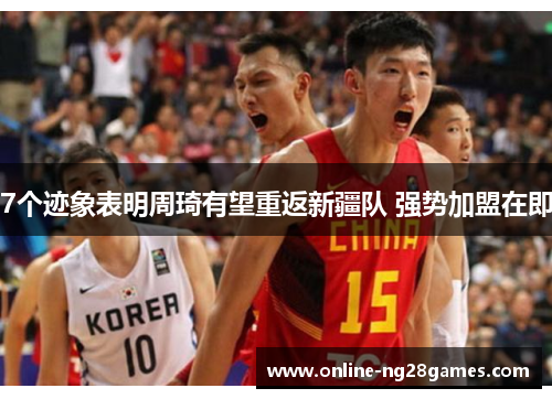 7个迹象表明周琦有望重返新疆队 强势加盟在即