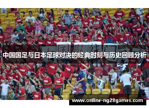 中国国足与日本足球对决的经典时刻与历史回顾分析
