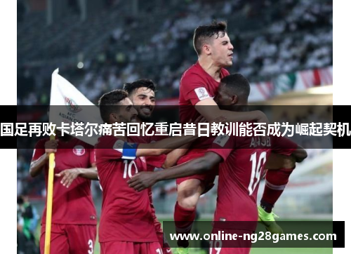 国足再败卡塔尔痛苦回忆重启昔日教训能否成为崛起契机 国足再败卡塔尔痛苦回忆重启昔日教训能否成为崛起契机