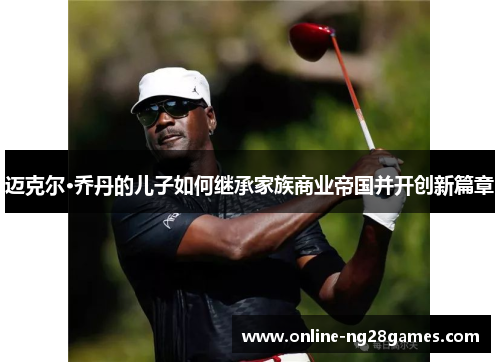 迈克尔·乔丹的儿子如何继承家族商业帝国并开创新篇章 迈克尔·乔丹的儿子如何继承家族商业帝国并开创新篇章