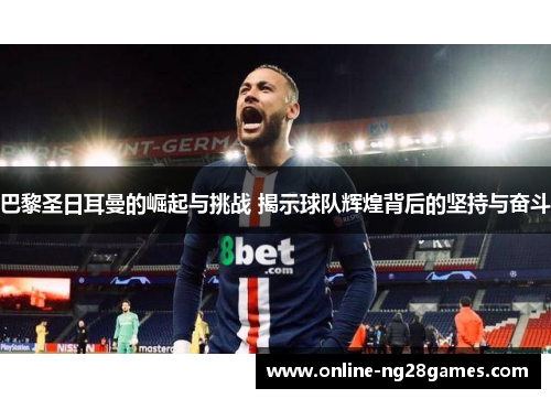 巴黎圣日耳曼的崛起与挑战 揭示球队辉煌背后的坚持与奋斗