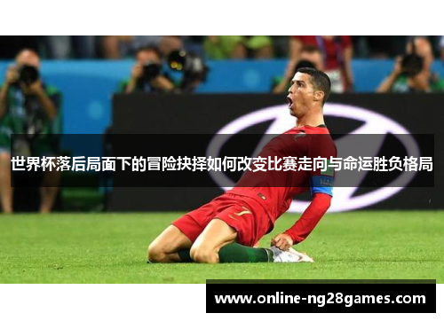 世界杯落后局面下的冒险抉择如何改变比赛走向与命运胜负格局