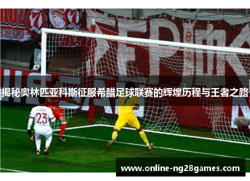 揭秘奥林匹亚科斯征服希腊足球联赛的辉煌历程与王者之路