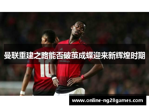 曼联重建之路能否破茧成蝶迎来新辉煌时期