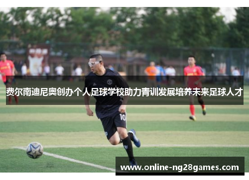 费尔南迪尼奥创办个人足球学校助力青训发展培养未来足球人才