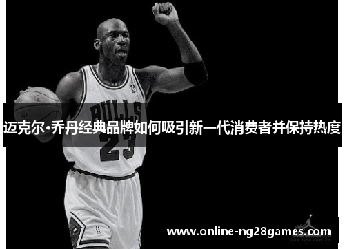 迈克尔·乔丹经典品牌如何吸引新一代消费者并保持热度