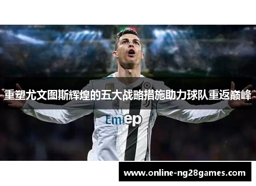 重塑尤文图斯辉煌的五大战略措施助力球队重返巅峰