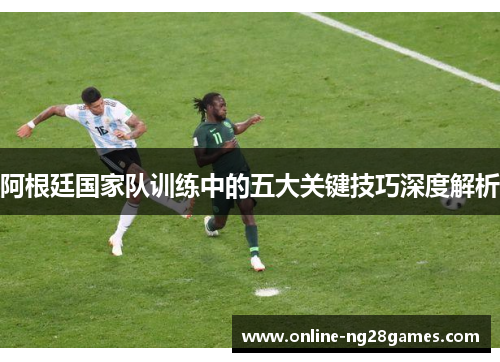 阿根廷国家队训练中的五大关键技巧深度解析