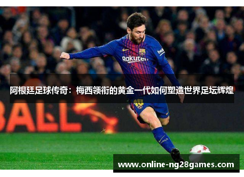 阿根廷足球传奇：梅西领衔的黄金一代如何塑造世界足坛辉煌