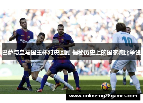 巴萨与皇马国王杯对决回顾 揭秘历史上的国家德比争锋